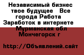 Независимый бизнес-твое будущее - Все города Работа » Заработок в интернете   . Мурманская обл.,Мончегорск г.